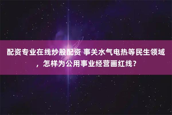 配资专业在线炒股配资 事关水气电热等民生领域，怎样为公用事业经营画红线？