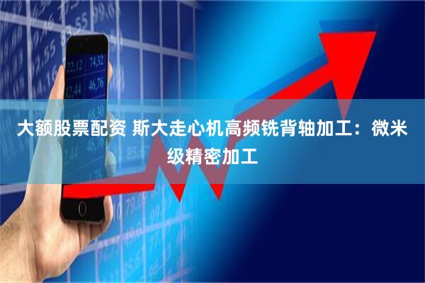 大额股票配资 斯大走心机高频铣背轴加工：微米级精密加工