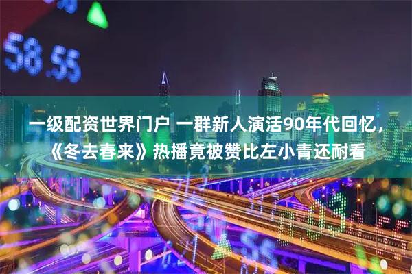 一级配资世界门户 一群新人演活90年代回忆，《冬去春来》热播竟被赞比左小青还耐看